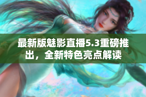 最新版魅影直播5.3重磅推出，全新特色亮点解读