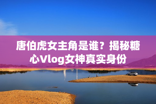 唐伯虎女主角是谁？揭秘糖心Vlog女神真实身份
