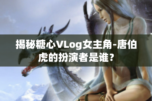 揭秘糖心VLog女主角-唐伯虎的扮演者是谁？
