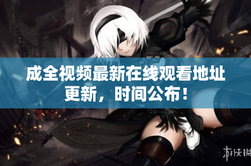 成全视频最新在线观看地址更新，时间公布！