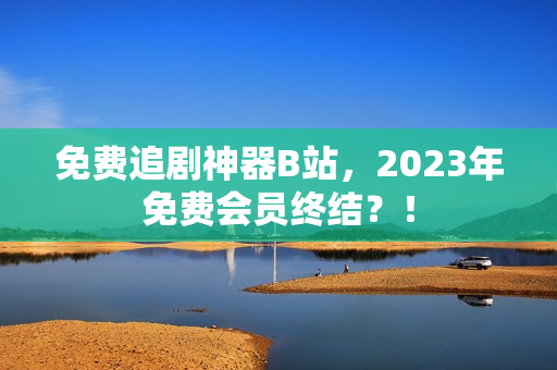 免费追剧神器B站，2023年免费会员终结？！