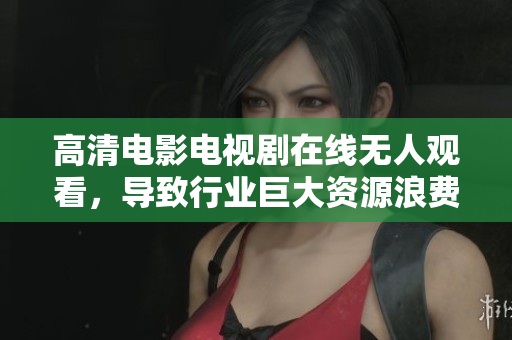 高清电影电视剧在线无人观看，导致行业巨大资源浪费
