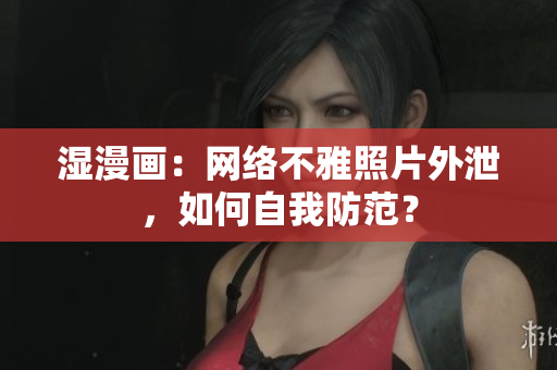 湿漫画：网络不雅照片外泄，如何自我防范？