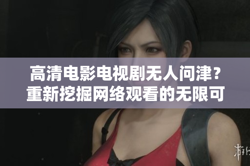 高清电影电视剧无人问津？重新挖掘网络观看的无限可能！