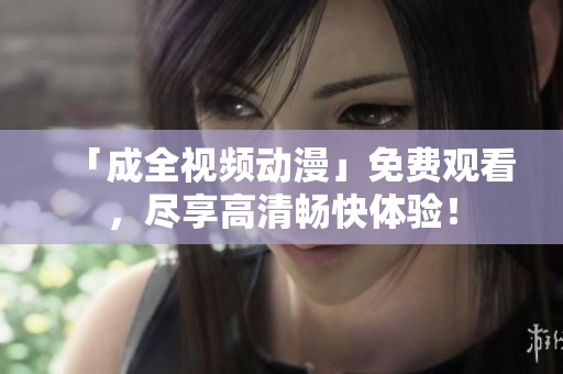 「成全视频动漫」免费观看，尽享高清畅快体验！