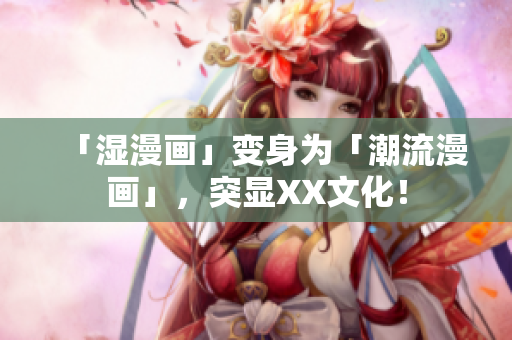 「湿漫画」变身为「潮流漫画」，突显XX文化！