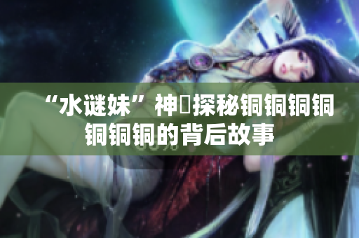 “水谜妹”神犇探秘铜铜铜铜铜铜铜的背后故事