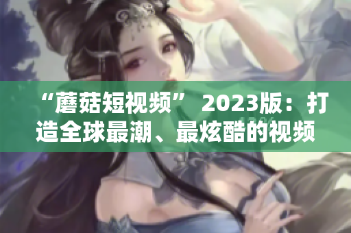 “蘑菇短视频” 2023版：打造全球最潮、最炫酷的视频体验