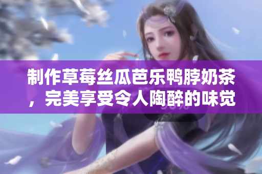 制作草莓丝瓜芭乐鸭脖奶茶，完美享受令人陶醉的味觉盛宴！
