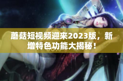 蘑菇短视频迎来2023版，新增特色功能大揭秘！