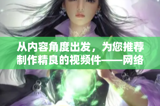 从内容角度出发，为您推荐制作精良的视频件——网络编辑视角