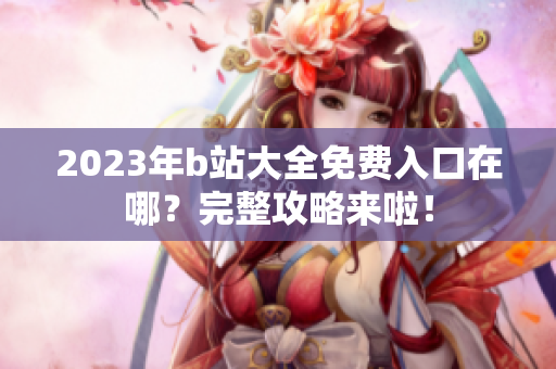 2023年b站大全免费入口在哪？完整攻略来啦！
