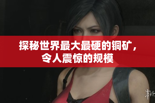 探秘世界最大最硬的铜矿，令人震惊的规模
