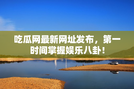 吃瓜网最新网址发布，第一时间掌握娱乐八卦！