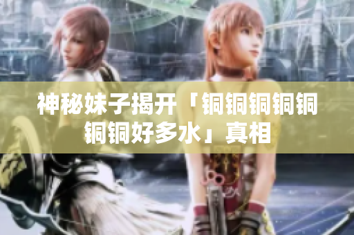 神秘妹子揭开「铜铜铜铜铜铜铜好多水」真相