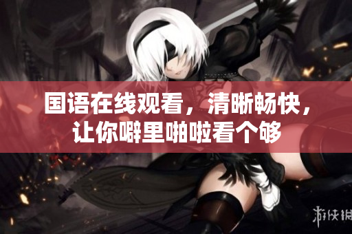 国语在线观看，清晰畅快，让你噼里啪啦看个够