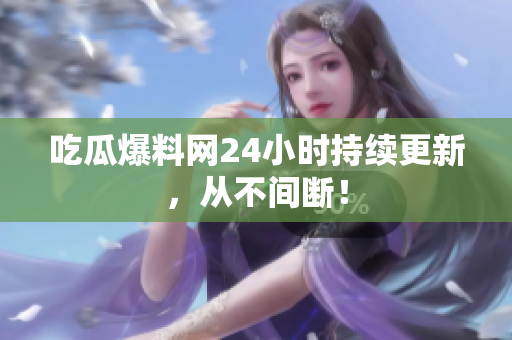 吃瓜爆料网24小时持续更新，从不间断！
