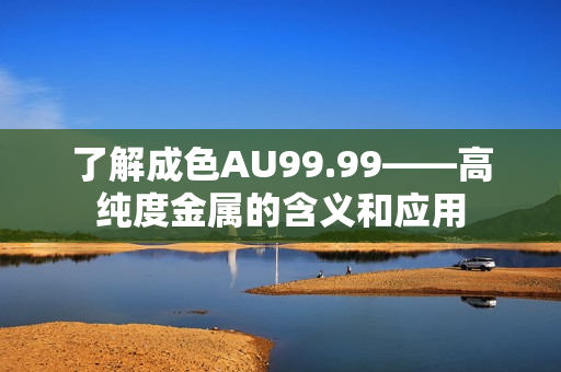 了解成色AU99.99——高纯度金属的含义和应用