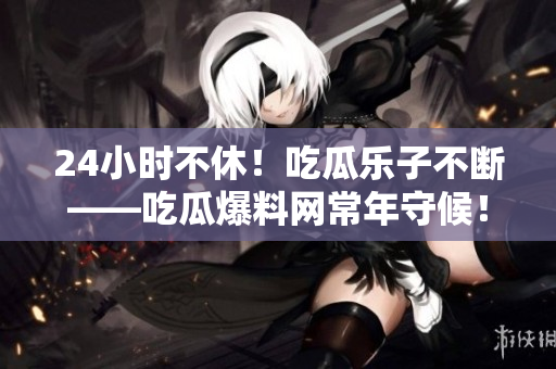 24小时不休！吃瓜乐子不断——吃瓜爆料网常年守候！