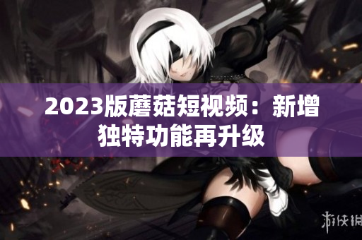 2023版蘑菇短视频：新增独特功能再升级