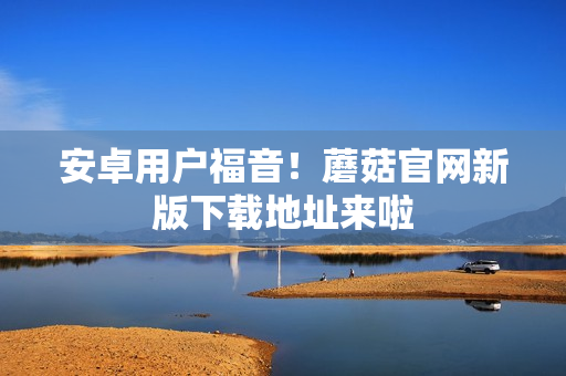 安卓用户福音！蘑菇官网新版下载地址来啦