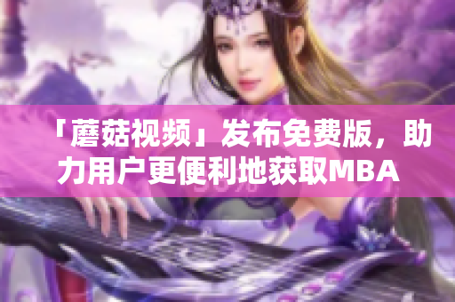 「蘑菇视频」发布免费版，助力用户更便利地获取MBA智库中文资源