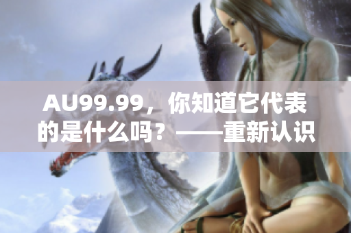 AU99.99，你知道它代表的是什么吗？——重新认识高纯度金元素