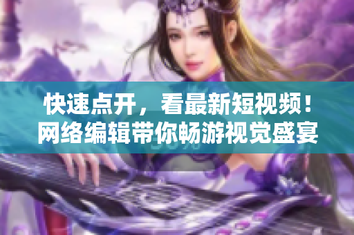 快速点开，看最新短视频！网络编辑带你畅游视觉盛宴!