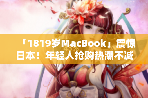 「1819岁MacBook」震惊日本！年轻人抢购热潮不减
