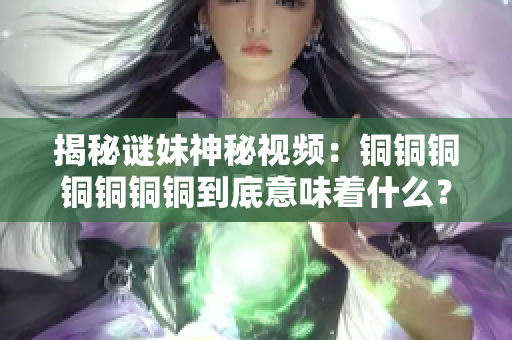 揭秘谜妹神秘视频：铜铜铜铜铜铜铜到底意味着什么？