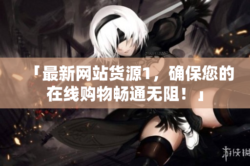 「最新网站货源1，确保您的在线购物畅通无阻！」