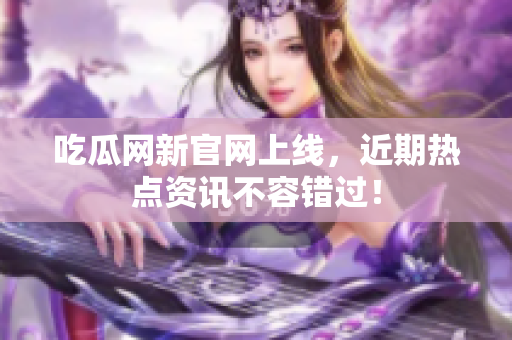 吃瓜网新官网上线，近期热点资讯不容错过！