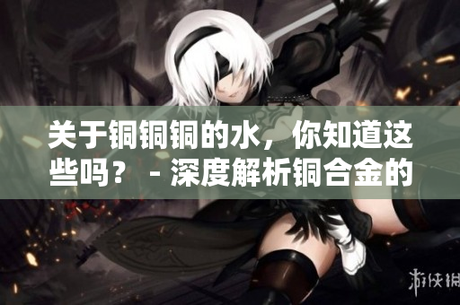 关于铜铜铜的水，你知道这些吗？ - 深度解析铜合金的性质及应用