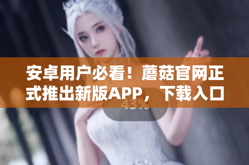 安卓用户必看！蘑菇官网正式推出新版APP，下载入口来了！
