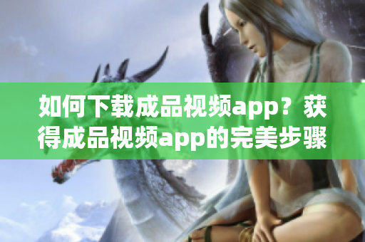 如何下载成品视频app？获得成品视频app的完美步骤！
