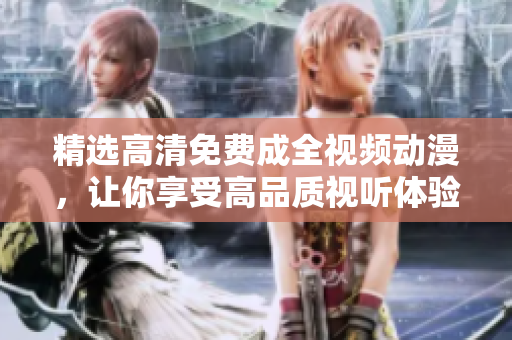 精选高清免费成全视频动漫，让你享受高品质视听体验！