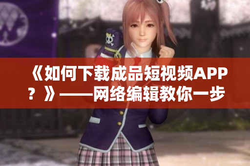 《如何下载成品短视频APP？》——网络编辑教你一步步操作！