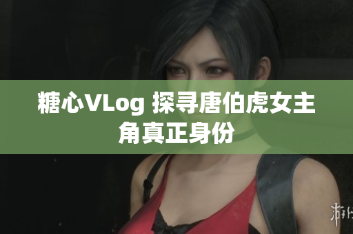 糖心VLog 探寻唐伯虎女主角真正身份