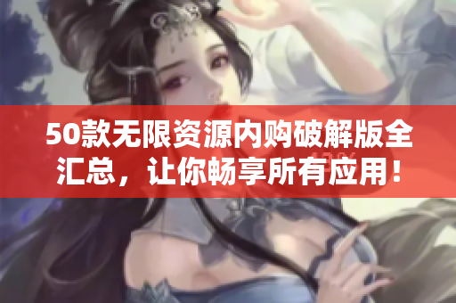 50款无限资源内购破解版全汇总，让你畅享所有应用！