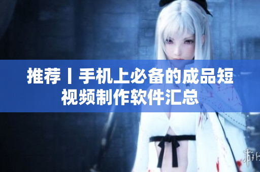 推荐丨手机上必备的成品短视频制作软件汇总
