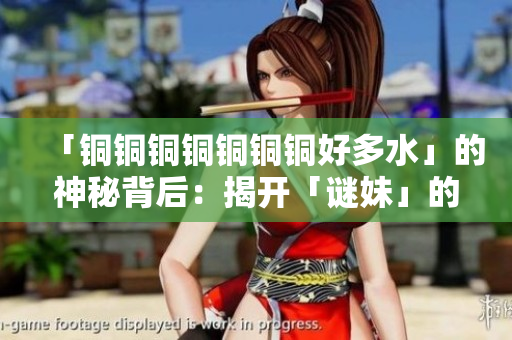 「铜铜铜铜铜铜铜好多水」的神秘背后：揭开「谜妹」的真面目