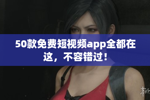 50款免费短视频app全都在这，不容错过！