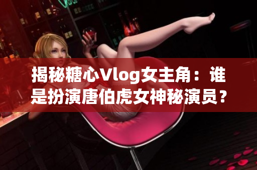 揭秘糖心Vlog女主角：谁是扮演唐伯虎女神秘演员？