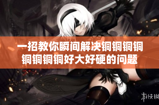 一招教你瞬间解决铜铜铜铜铜铜铜铜好大好硬的问题