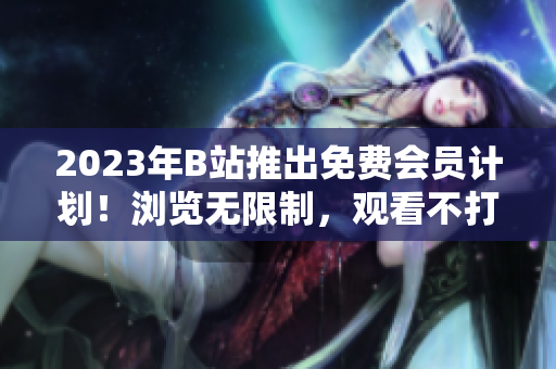 2023年B站推出免费会员计划！浏览无限制，观看不打广告