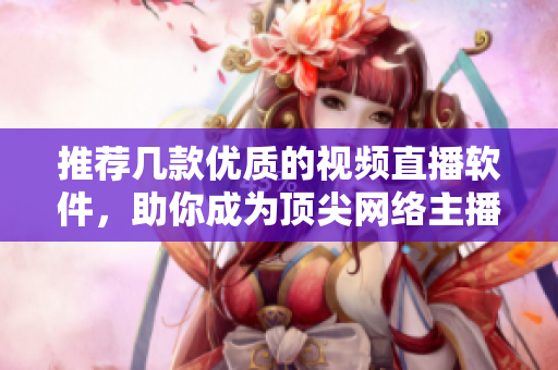 推荐几款优质的视频直播软件，助你成为顶尖网络主播