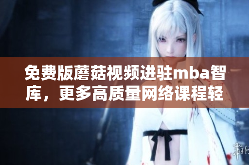 免费版蘑菇视频进驻mba智库，更多高质量网络课程轻松学习