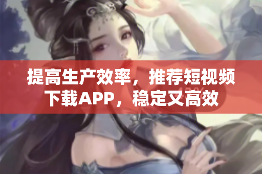 提高生产效率，推荐短视频下载APP，稳定又高效