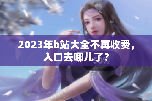2023年b站大全不再收费，入口去哪儿了？