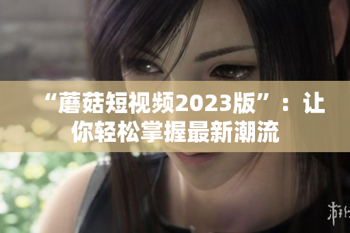 “蘑菇短视频2023版”：让你轻松掌握最新潮流